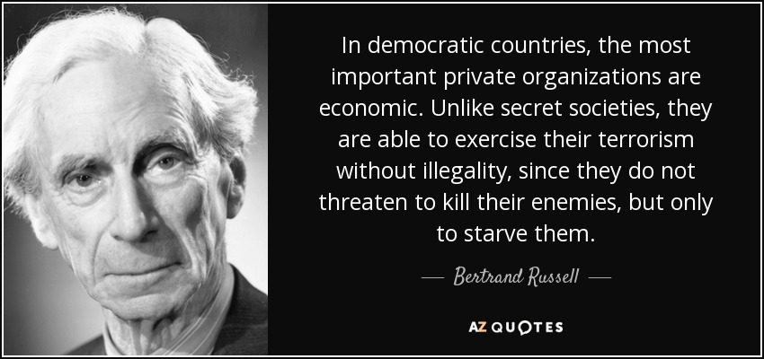 In democratic countries, the most important private organizations are economic. Unlike secret societies, they are able to exercise their terrorism without illegality, since they do not threaten to kill their enemies, but only to starve them. - Bertrand Russell