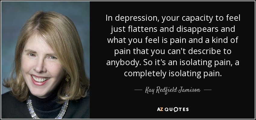 In depression, your capacity to feel just flattens and disappears and what you feel is pain and a kind of pain that you can't describe to anybody. So it's an isolating pain, a completely isolating pain. - Kay Redfield Jamison