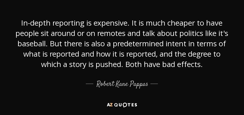In-depth reporting is expensive. It is much cheaper to have people sit around or on remotes and talk about politics like it's baseball. But there is also a predetermined intent in terms of what is reported and how it is reported, and the degree to which a story is pushed. Both have bad effects. - Robert Kane Pappas