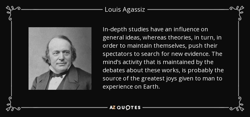 In-depth studies have an influence on general ideas, whereas theories, in turn, in order to maintain themselves, push their spectators to search for new evidence. The mind's activity that is maintained by the debates about these works, is probably the source of the greatest joys given to man to experience on Earth. - Louis Agassiz