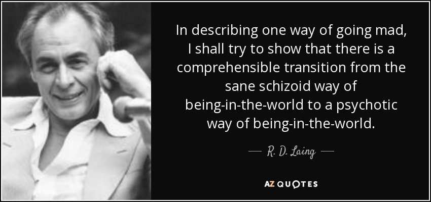 In describing one way of going mad, I shall try to show that there is a comprehensible transition from the sane schizoid way of being-in-the-world to a psychotic way of being-in-the-world. - R. D. Laing