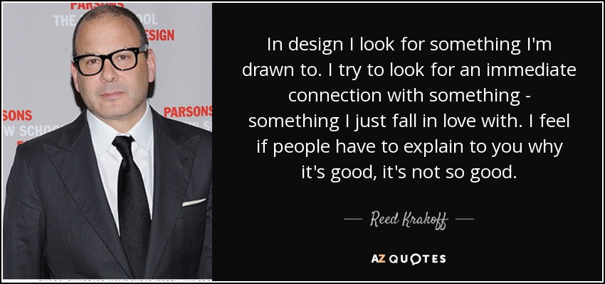 In design I look for something I'm drawn to. I try to look for an immediate connection with something - something I just fall in love with. I feel if people have to explain to you why it's good, it's not so good. - Reed Krakoff