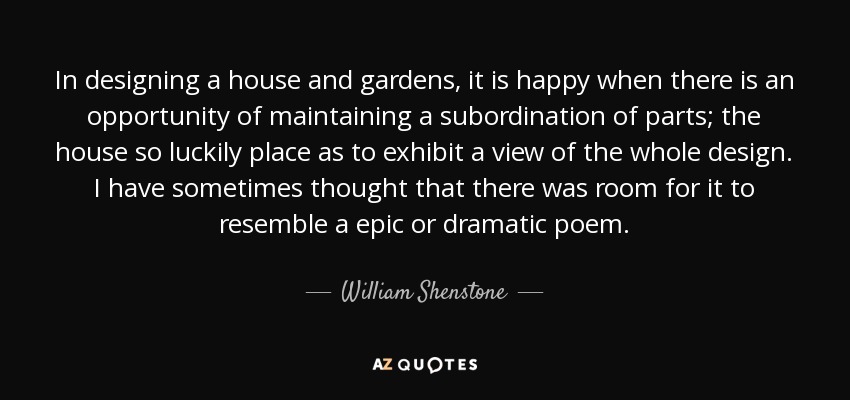 In designing a house and gardens, it is happy when there is an opportunity of maintaining a subordination of parts; the house so luckily place as to exhibit a view of the whole design. I have sometimes thought that there was room for it to resemble a epic or dramatic poem. - William Shenstone