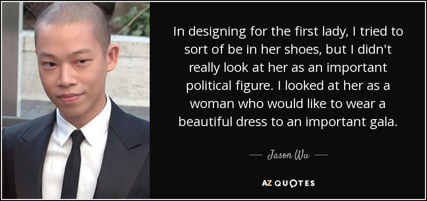 In designing for the first lady, I tried to sort of be in her shoes, but I didn't really look at her as an important political figure. I looked at her as a woman who would like to wear a beautiful dress to an important gala. - Jason Wu