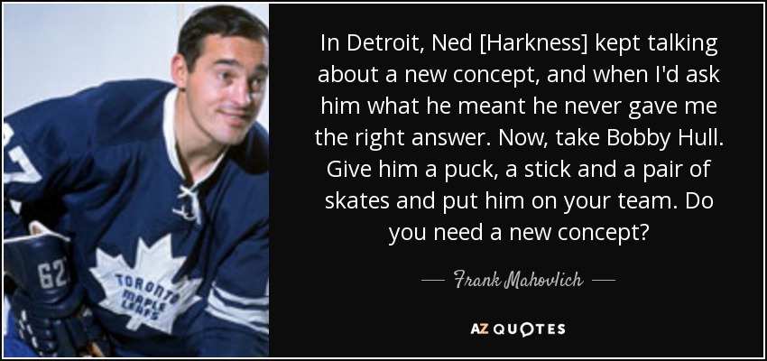 In Detroit, Ned [Harkness] kept talking about a new concept, and when I'd ask him what he meant he never gave me the right answer. Now, take Bobby Hull. Give him a puck, a stick and a pair of skates and put him on your team. Do you need a new concept? - Frank Mahovlich