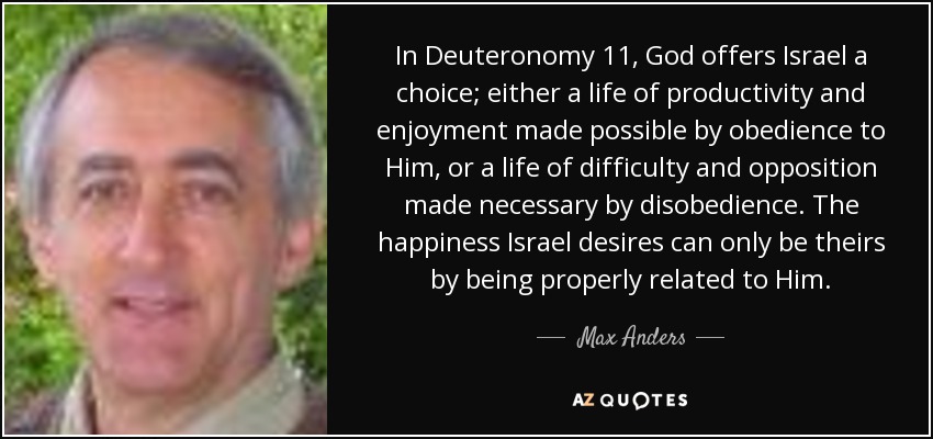 In Deuteronomy 11, God offers Israel a choice; either a life of productivity and enjoyment made possible by obedience to Him, or a life of difficulty and opposition made necessary by disobedience. The happiness Israel desires can only be theirs by being properly related to Him. - Max Anders