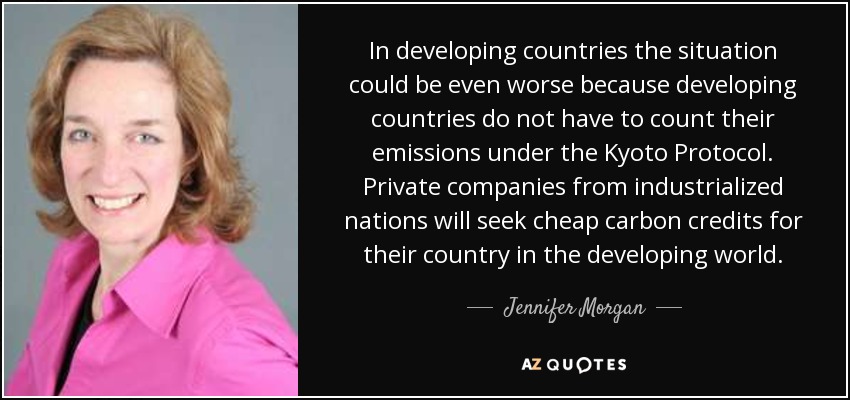 In developing countries the situation could be even worse because developing countries do not have to count their emissions under the Kyoto Protocol. Private companies from industrialized nations will seek cheap carbon credits for their country in the developing world. - Jennifer Morgan