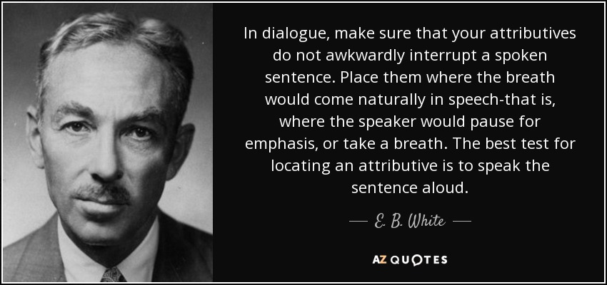 In dialogue, make sure that your attributives do not awkwardly interrupt a spoken sentence. Place them where the breath would come naturally in speech-that is, where the speaker would pause for emphasis, or take a breath. The best test for locating an attributive is to speak the sentence aloud. - E. B. White