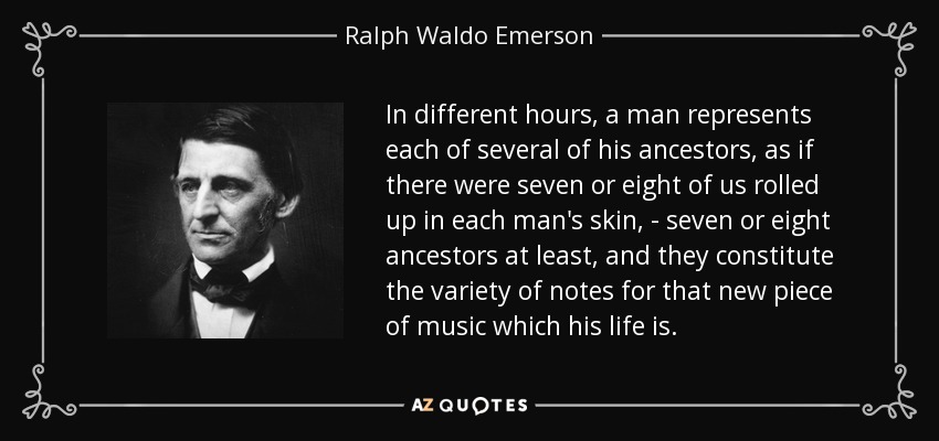 In different hours, a man represents each of several of his ancestors, as if there were seven or eight of us rolled up in each man's skin, - seven or eight ancestors at least, and they constitute the variety of notes for that new piece of music which his life is. - Ralph Waldo Emerson