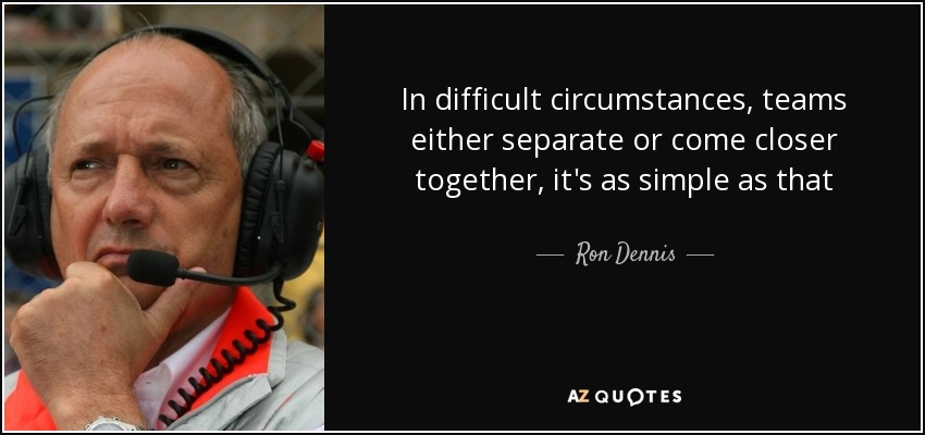 In difficult circumstances, teams either separate or come closer together, it's as simple as that - Ron Dennis