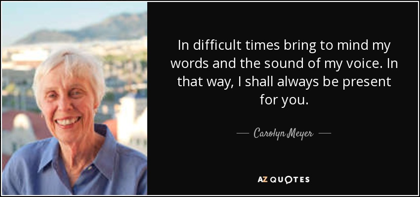 In difficult times bring to mind my words and the sound of my voice. In that way, I shall always be present for you. - Carolyn Meyer