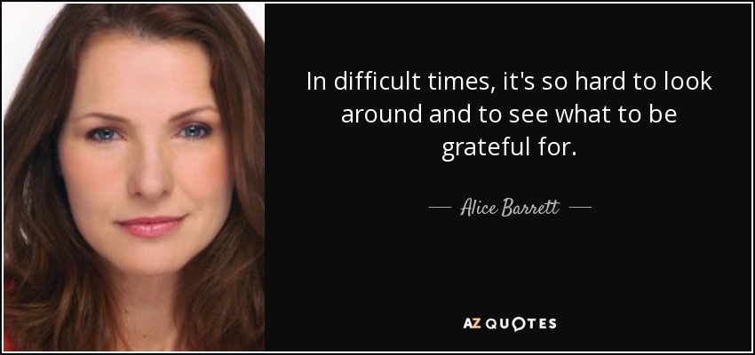 In difficult times, it's so hard to look around and to see what to be grateful for. - Alice Barrett