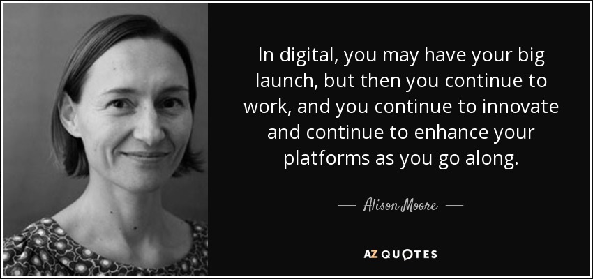 In digital, you may have your big launch, but then you continue to work, and you continue to innovate and continue to enhance your platforms as you go along. - Alison Moore