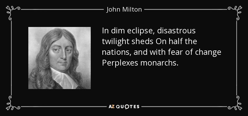 In dim eclipse, disastrous twilight sheds On half the nations, and with fear of change Perplexes monarchs. - John Milton