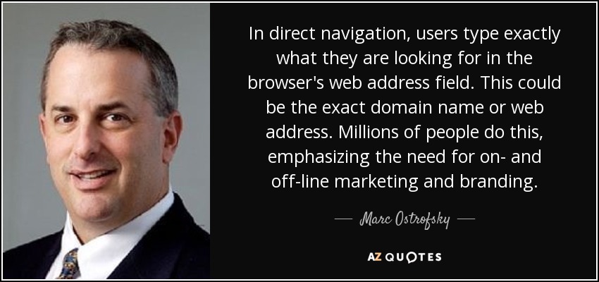 In direct navigation, users type exactly what they are looking for in the browser's web address field. This could be the exact domain name or web address. Millions of people do this, emphasizing the need for on- and off-line marketing and branding. - Marc Ostrofsky