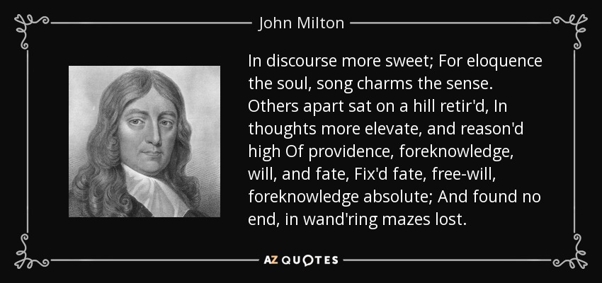 In discourse more sweet; For eloquence the soul, song charms the sense. Others apart sat on a hill retir'd, In thoughts more elevate, and reason'd high Of providence, foreknowledge, will, and fate, Fix'd fate, free-will, foreknowledge absolute; And found no end, in wand'ring mazes lost. - John Milton