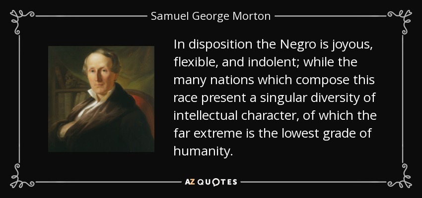 In disposition the Negro is joyous, flexible, and indolent; while the many nations which compose this race present a singular diversity of intellectual character, of which the far extreme is the lowest grade of humanity. - Samuel George Morton