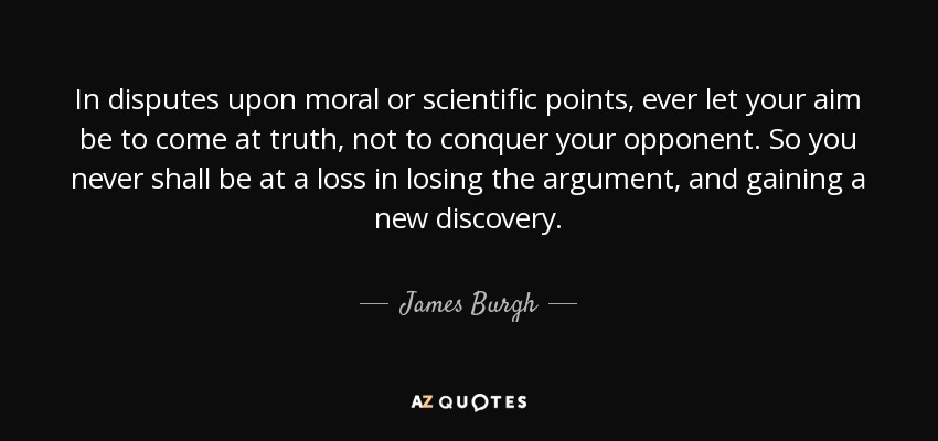 In disputes upon moral or scientific points, ever let your aim be to come at truth, not to conquer your opponent. So you never shall be at a loss in losing the argument, and gaining a new discovery. - James Burgh