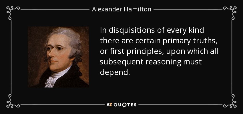 In disquisitions of every kind there are certain primary truths, or first principles, upon which all subsequent reasoning must depend. - Alexander Hamilton