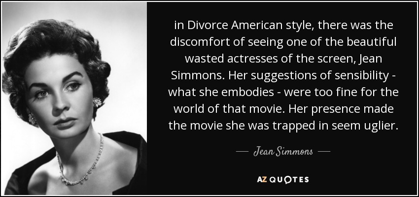 in Divorce American style, there was the discomfort of seeing one of the beautiful wasted actresses of the screen, Jean Simmons. Her suggestions of sensibility - what she embodies - were too fine for the world of that movie. Her presence made the movie she was trapped in seem uglier. - Jean Simmons