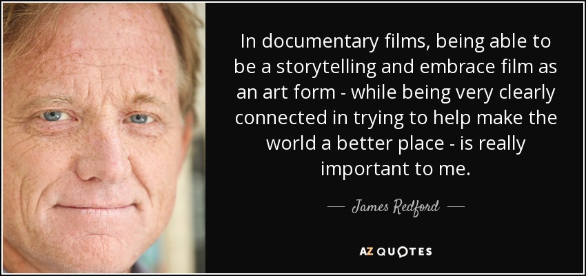 In documentary films, being able to be a storytelling and embrace film as an art form - while being very clearly connected in trying to help make the world a better place - is really important to me. - James Redford
