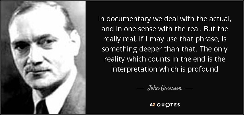 In documentary we deal with the actual, and in one sense with the real. But the really real, if I may use that phrase, is something deeper than that. The only reality which counts in the end is the interpretation which is profound - John Grierson