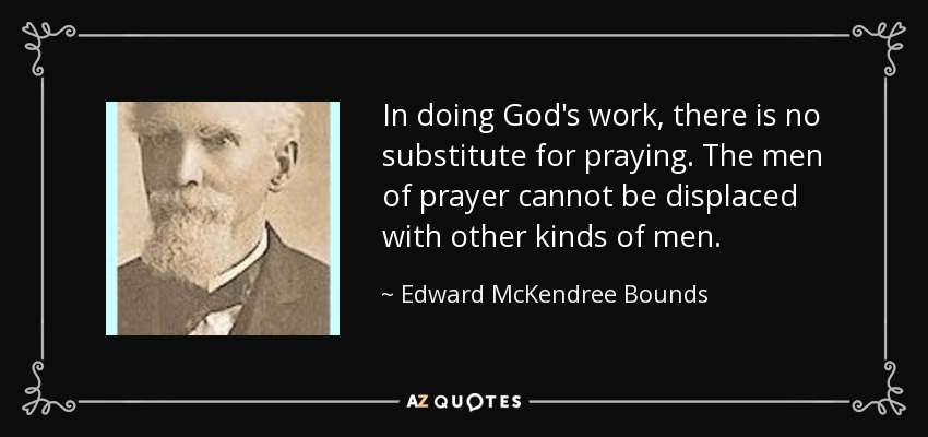 In doing God's work, there is no substitute for praying. The men of prayer cannot be displaced with other kinds of men. - Edward McKendree Bounds