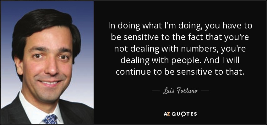 In doing what I'm doing, you have to be sensitive to the fact that you're not dealing with numbers, you're dealing with people. And I will continue to be sensitive to that. - Luis Fortuno