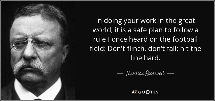 In doing your work in the great world, it is a safe plan to follow a rule I once heard on the football field: Don't flinch, don't fall; hit the line hard. - Theodore Roosevelt