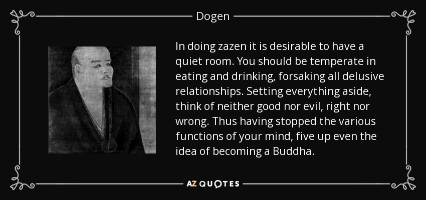In doing zazen it is desirable to have a quiet room. You should be temperate in eating and drinking, forsaking all delusive relationships. Setting everything aside, think of neither good nor evil, right nor wrong. Thus having stopped the various functions of your mind, five up even the idea of becoming a Buddha. - Dogen