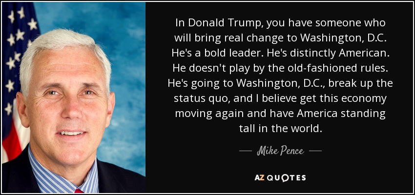 In Donald Trump, you have someone who will bring real change to Washington, D.C. He's a bold leader. He's distinctly American. He doesn't play by the old-fashioned rules. He's going to Washington, D.C., break up the status quo, and I believe get this economy moving again and have America standing tall in the world. - Mike Pence