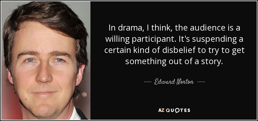 In drama, I think, the audience is a willing participant. It's suspending a certain kind of disbelief to try to get something out of a story. - Edward Norton