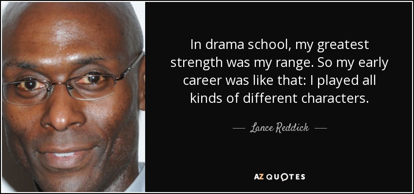 In drama school, my greatest strength was my range. So my early career was like that: I played all kinds of different characters. - Lance Reddick