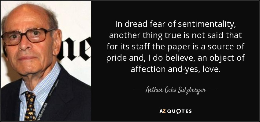 In dread fear of sentimentality, another thing true is not said-that for its staff the paper is a source of pride and, I do believe, an object of affection and-yes, love. - Arthur Ochs Sulzberger