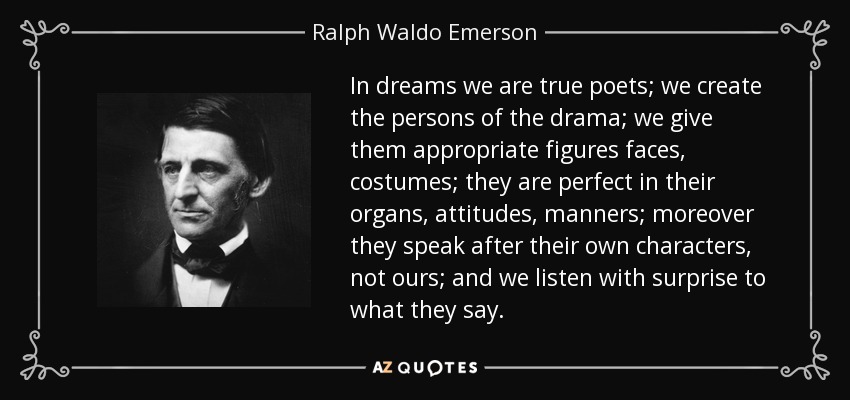 In dreams we are true poets; we create the persons of the drama; we give them appropriate figures faces, costumes; they are perfect in their organs, attitudes, manners; moreover they speak after their own characters, not ours; and we listen with surprise to what they say. - Ralph Waldo Emerson