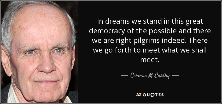 In dreams we stand in this great democracy of the possible and there we are right pilgrims indeed. There we go forth to meet what we shall meet. - Cormac McCarthy