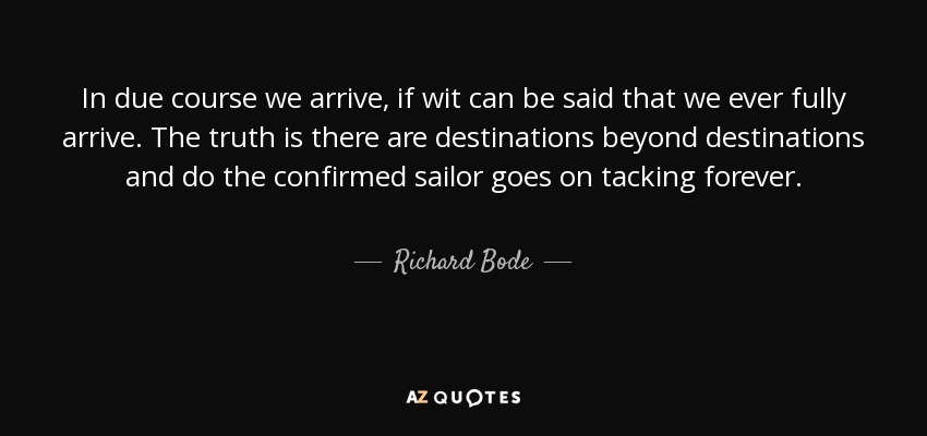 In due course we arrive, if wit can be said that we ever fully arrive. The truth is there are destinations beyond destinations and do the confirmed sailor goes on tacking forever. - Richard Bode