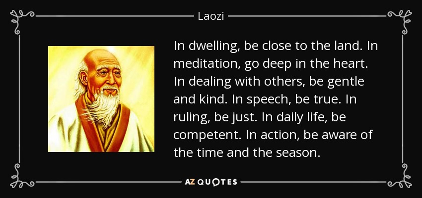 In dwelling, be close to the land. In meditation, go deep in the heart. In dealing with others, be gentle and kind. In speech, be true. In ruling, be just. In daily life, be competent. In action, be aware of the time and the season. - Laozi