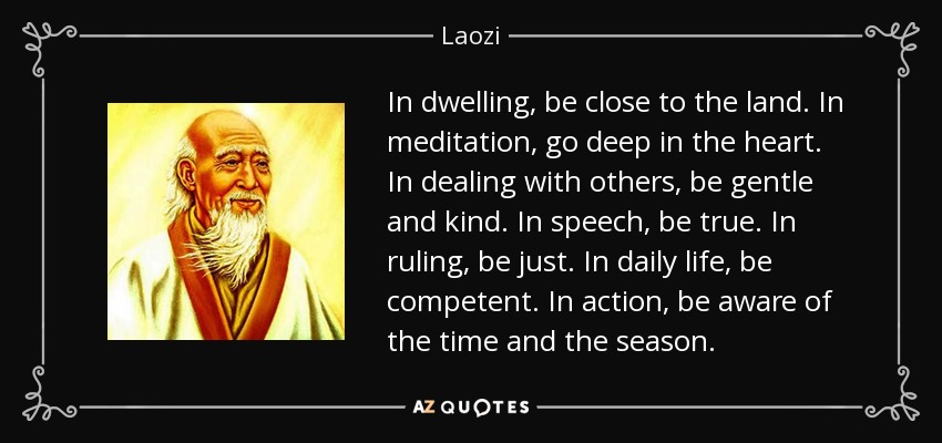 In dwelling, be close to the land. In meditation, go deep in the heart. In dealing with others, be gentle and kind. In speech, be true. In ruling, be just. In daily life, be competent. In action, be aware of the time and the season. - Laozi
