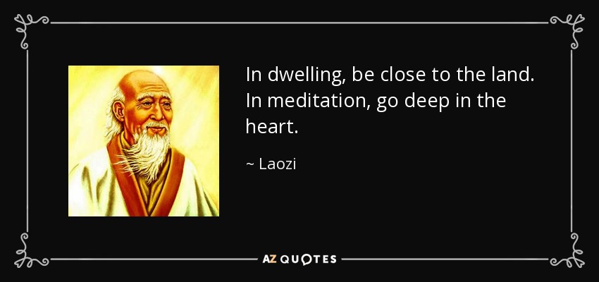 In dwelling, be close to the land. In meditation, go deep in the heart. - Laozi