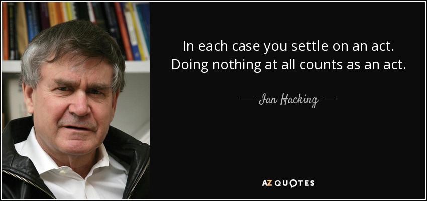 In each case you settle on an act. Doing nothing at all counts as an act. - Ian Hacking