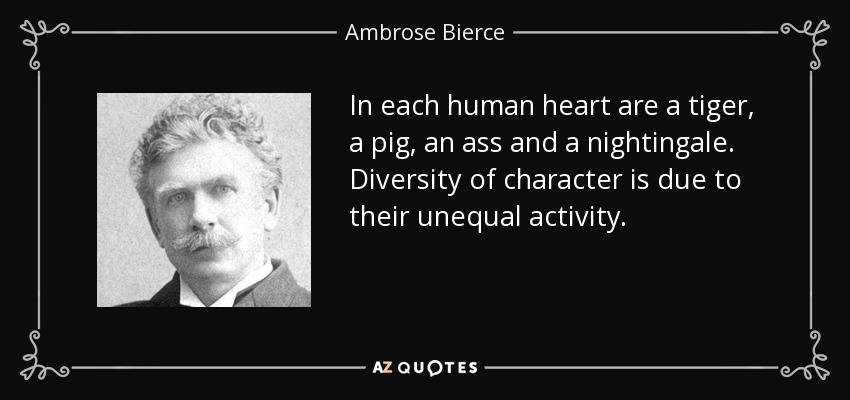 In each human heart are a tiger, a pig, an ass and a nightingale. Diversity of character is due to their unequal activity. - Ambrose Bierce