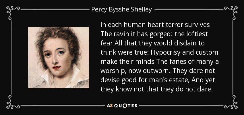 In each human heart terror survives The ravin it has gorged: the loftiest fear All that they would disdain to think were true: Hypocrisy and custom make their minds The fanes of many a worship, now outworn. They dare not devise good for man's estate, And yet they know not that they do not dare. - Percy Bysshe Shelley