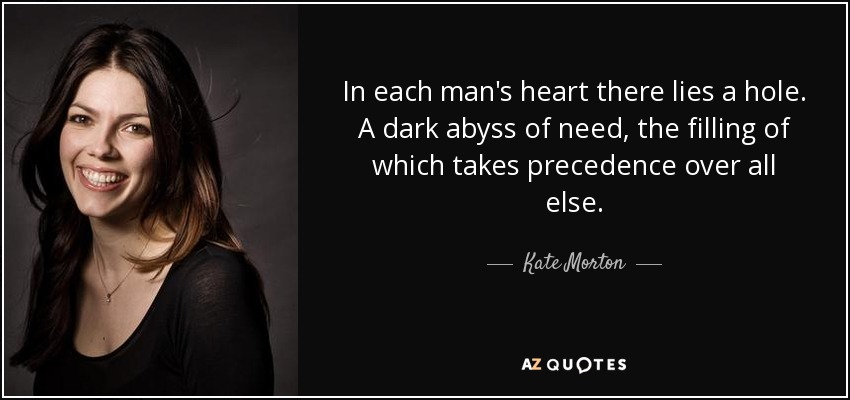 In each man's heart there lies a hole. A dark abyss of need, the filling of which takes precedence over all else. - Kate Morton