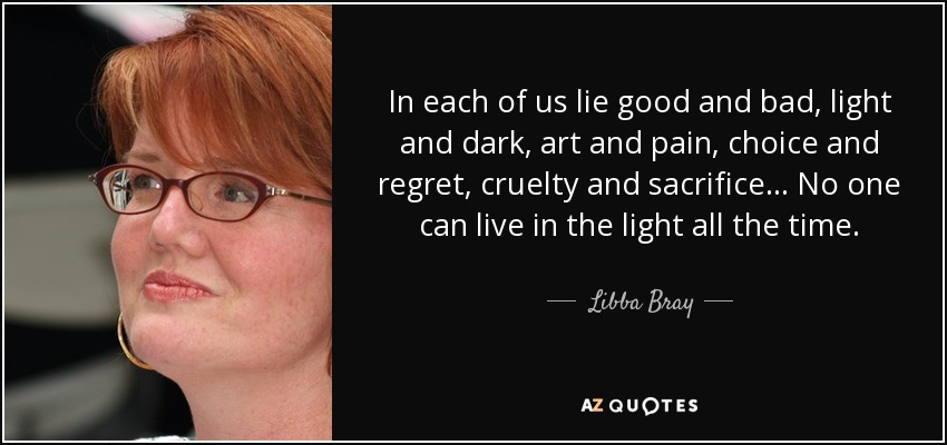 In each of us lie good and bad, light and dark, art and pain, choice and regret, cruelty and sacrifice... No one can live in the light all the time. - Libba Bray
