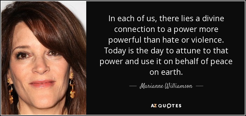 In each of us, there lies a divine connection to a power more powerful than hate or violence. Today is the day to attune to that power and use it on behalf of peace on earth. - Marianne Williamson