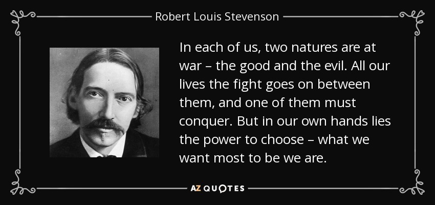 In each of us, two natures are at war – the good and the evil. All our lives the fight goes on between them, and one of them must conquer. But in our own hands lies the power to choose – what we want most to be we are. - Robert Louis Stevenson