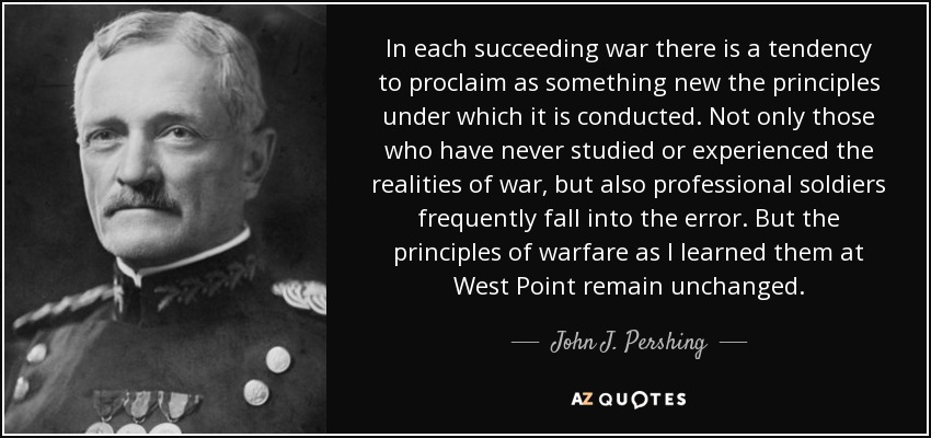 In each succeeding war there is a tendency to proclaim as something new the principles under which it is conducted. Not only those who have never studied or experienced the realities of war, but also professional soldiers frequently fall into the error. But the principles of warfare as I learned them at West Point remain unchanged. - John J. Pershing