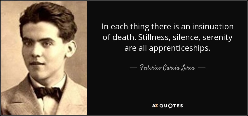 In each thing there is an insinuation of death. Stillness, silence, serenity are all apprenticeships. - Federico Garcia Lorca