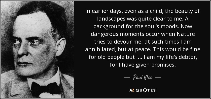 In earlier days, even as a child, the beauty of landscapes was quite clear to me. A background for the soul's moods. Now dangerous moments occur when Nature tries to devour me; at such times I am annihilated, but at peace. This would be fine for old people but I... I am my life's debtor, for I have given promises. - Paul Klee